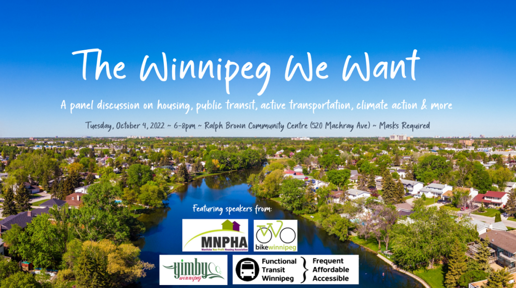 Background photo of a leafy residential riverfront neighbourhood in Winnipeg on a sunny day with blue skies. Title: The Winnipeg We Want Subtitle: A panel discussion on housing, public transit, active transportation, climate action & more Details: Tuesday, October 4, 2022 - 6-8pm - Ralph Brown Community Centre (520 Machray Ave) - MASKS REQUIRED Featuring speakers from: Manitoba Non-Profit Housing Association, Bike Winnipeg, YIMBY Winnipeg, and Functional Transit Winnipeg